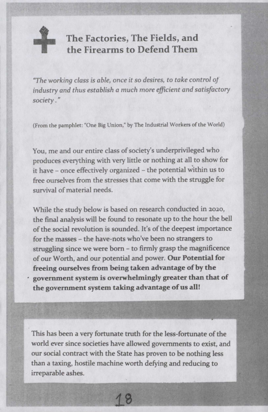 The Factories, The Fields, and the Firearms to Defend Them  “The working class is able, once it so desires, to take control of industry and thus establish a much more efficient and satisfactory society.”  (From the pamphiet: “One Big Union, by The Industrial Workers of the World)  You, me and our entire class of society’s underprivileged who produces everything with very little or nothing at all to show for it have - once effectively organized - the potential within us to free ourselves from the stresses that come with the struggle for survival of material needs.  ‘Whille the study below is based on research conducted in 2020, the final analysis will be found to resonate up to the hour the bell of the social revolution is sounded. It’s of the deepest importance for the masses - the have-nots who’ve been no strangers to struggling since we were born - to firmly grasp the magnificence of our Worth, and our potential and power. Our Potential for frecing ourselves from being taken advantage of by the  - government system is overwhelmingly greater than that of the government system taking advantage of us all!  ‘This has been a very fortunate truth for the less-fortunate of the world ever since societies have allowed governments to exist, and our social contract with the State has proven to be nothing less than a taxing, hostile machine worth defying and reducing to irreparable ashes. 